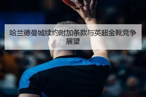 哈兰德曼城续约附加条款与英超金靴竞争展望