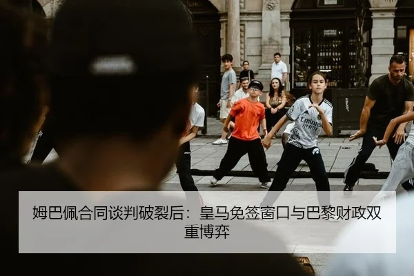 姆巴佩合同谈判破裂后：皇马免签窗口与巴黎财政双重博弈
